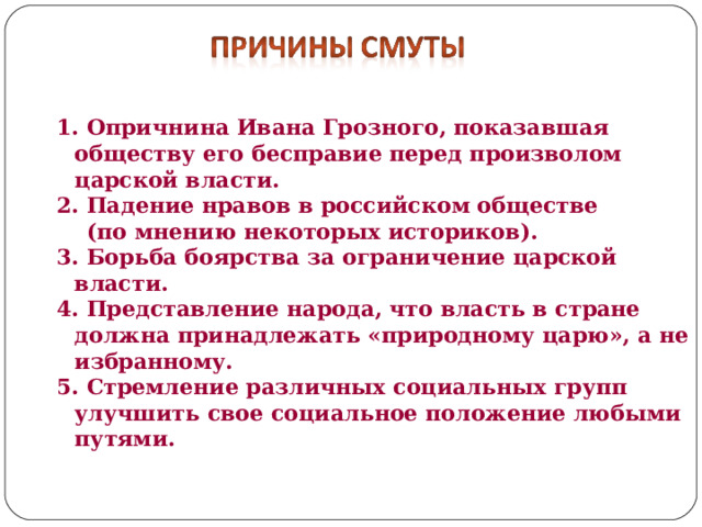 1. Опричнина Ивана Грозного, показавшая обществу его бесправие перед произволом царской власти. 2. Падение нравов в российском обществе  (по мнению некоторых историков). 3. Борьба боярства за ограничение царской власти. 4. Представление народа, что власть в стране должна принадлежать «природному царю», а не избранному. 5. Стремление различных социальных групп улучшить свое социальное положение любыми путями. 
