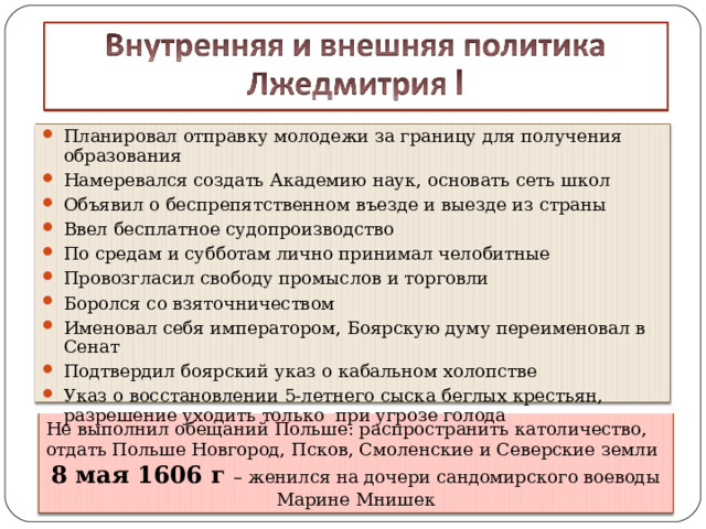 Планировал отправку молодежи за границу для получения образования Намеревался создать Академию наук, основать сеть школ Объявил о беспрепятственном въезде и выезде из страны Ввел бесплатное судопроизводство По средам и субботам лично принимал челобитные Провозгласил свободу промыслов и торговли Боролся со взяточничеством Именовал себя императором, Боярскую думу переименовал в Сенат Подтвердил боярский указ о кабальном холопстве Указ о восстановлении 5-летнего сыска беглых крестьян, разрешение уходить только при угрозе голода  Не выполнил обещаний Польше: распространить католичество, отдать Польше Новгород, Псков, Смоленские и Северские земли 8 мая 1606 г – женился на дочери сандомирского воеводы Марине Мнишек 