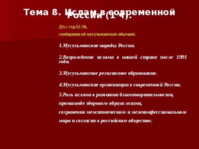 Тема 8. Ислам в современной России (1 ч).    Д/з.: стр.52-56,  сообщения об мусульманских обычаях 1.Мусульманские народы России.  2.Возрождение ислама в нашей стране после 1991 года.  3.Мусульманское религиозное образование.  4.Мусульманские организации в современной России.  5.Роль ислама в развитии благотворительности, пропаганде здорового образа жизни, сохранения межэтнического и межконфессионального мира и согласия в российском обществе.  