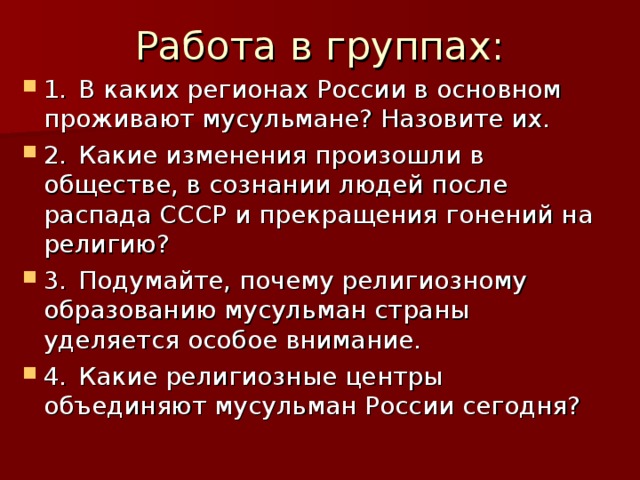 Работа в группах: 1.  В каких регионах России в основном проживают мусульмане? Назовите их. 2.  Какие изменения произошли в обществе, в сознании людей после распада СССР и прекращения гонений на религию? 3.  Подумайте, почему религиозному образованию мусульман страны уделяется особое внимание. 4.  Какие религиозные центры объединяют мусульман России сегодня?  