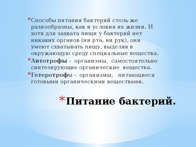 Способы питания бактерий столь же разнообразны, как и условия их жизни. И хотя для захвата пищи у бактерий нет никаких органов (ни рта, ни рук), они умеют схватывать пищу, выделяя в окружающую среду специальные вещества. Автотрофы - организмы, самостоятельно синтезирующие органические вещества. Гетеротроф ы - организмы, питающиеся готовыми органическими веществами. Питание бактерий.