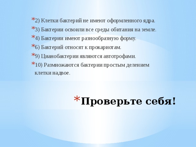 2) Клетки бактерий не имеют оформленного ядра. 3) Бактерии освоили все среды обитания на земле. 4) Бактерии имеют разнообразную форму. 6) Бактерий относят к прокариотам. 9) Цианобактерии являются автотрофами. 10) Размножаются бактерии простым делением клетки надвое. Проверьте себя!