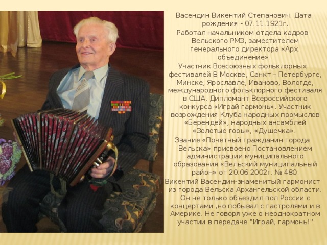  Васендин Викентий Степанович. Дата рождения - 07.11.1921г. Работал начальником отдела кадров Вельского РМЗ, заместителем генерального директора «Арх. объединение». Участник Всесоюзных фольклорных фестивалей В Москве, Санкт – Петербурге, Минске, Ярославле, Иваново, Вологде, международного фольклорного фестиваля в США. Дипломант Всероссийского конкурса «Играй гармонь». Участник возрождения Клуба народных промыслов «Берендей», народных ансамблей «Золотые горы», «Душечка». Звание «Почетный гражданин города Вельска» присвоено Постановлением администрации муниципального образования «Вельский муниципальный район» от 20.06.2002г. № 480. Викентий Васендин-знаменитый гармонист из города Вельска Архангельской области. Он не только объездил пол России с концертами ,но побывал с гастролями и в Америке. Не говоря уже о неоднократном участии в передаче 