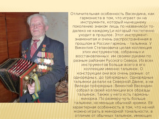  Отличительная особенность Васендина, как гармониста в том, что играет он на инструменте, который нынешнему поколению знаком лишь по названию(и то-далеко не каждому),и который постепенно уходит в прошлое. Этот инструмент-знаменитая и очень распространённая в прошлом в России гармонь - тальянка. У Викентия Степановича целая коллекция этих инструментов, собранных и восстановленных им своими руками по разным районам Русского Севера. Из всех инструментов больше всего в его коллекции именно тальянок. О конструкции они все очень разные: от однорядных, до трёхрядных. Однорядные тальянки делали на Северной Двине, а на Виледи-трёхрядные. Викентий Васендин собрал в своей коллекции все образцы тальянок. Также у него есть гармонь-минорка. По размеру-чуть больше тальянки, но меньше обычной хромки. Её характерная особенность в том, что на ней можно играть в минорной тональности, в отличие от обычных тальянок, имеющих мажорный строй. 