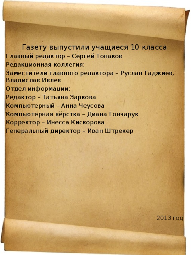 Газету выпустили учащиеся 10 класса Главный редактор – Сергей Топаков Редакционная коллегия: Заместители главного редактора – Руслан Гаджиев, Владислав Ивлев Отдел информации: Редактор – Татьяна Заркова Компьютерный – Анна Чеусова Компьютерная вёрстка – Диана Гончарук Корректор – Инесса Кискорова Генеральный директор – Иван Штрекер 2013 год 
