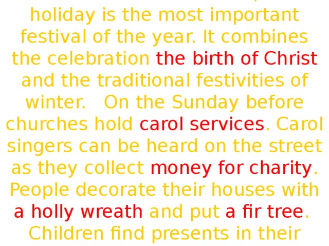For more British families, this holiday is the most important festival of the year. It combines the celebration the birth of Christ and the traditional festivities of winter. On the Sunday before churches hold carol services . Carol singers can be heard on the street as they collect money for charity . People decorate their houses with a holly wreath and put a fir tree . Children find presents in their stockings .  We are glad and very gay.  We all dance and sing and say:  «Merry, merry, Christmas\New Year's Day!» 