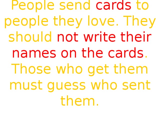 People send cards to people they love. They should not write their names on the cards . Those who get them must guess who sent them. I give her flowers  White, yellow and red  Who loves St. Valentine best. 