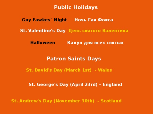 Public Holidays Guy Fawkes` Night Guy Fawkes` Night Ночь Гая Фокса St. Valentine's Day День святого Валентина Halloween Halloween Канун дня всех святых Patron Saints Days St. David's Day (March 1st) - Wales St. George's Day (April 23rd) – England St. Andrew's Day (November 30th) - Scotland 