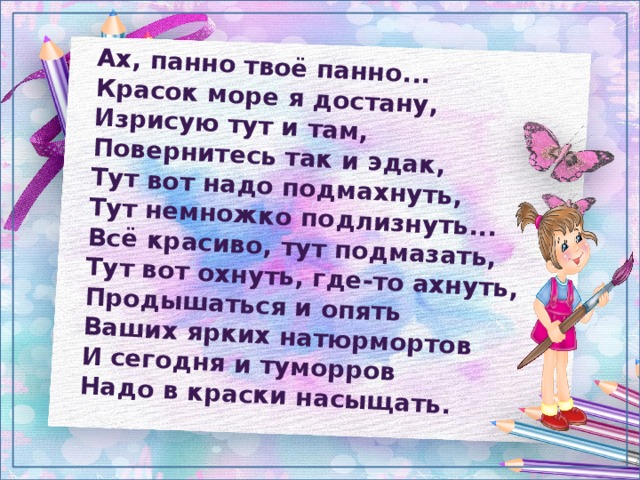 Ах, панно твоё панно...  Красок море я достану,  Изрисую тут и там,  Повернитесь так и эдак,  Тут вот надо подмахнуть,  Тут немножко подлизнуть...  Всё красиво, тут подмазать,  Тут вот охнуть, где-то ахнуть,  Продышаться и опять  Ваших ярких натюрмортов  И сегодня и туморров  Надо в краски насыщать. 