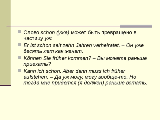 Слово schon (уже) может быть превращено в частицу уж : Er ist schon seit zehn Jahren verheiratet. – Он уже десять лет как женат. Können Sie früher kommen? – Вы можете раньше приехать? Kann ich schon. Aber dann muss ich früher aufstehen. – Да уж могу, могу вообще-то. Но тогда мне придется (я должен) раньше встать. 