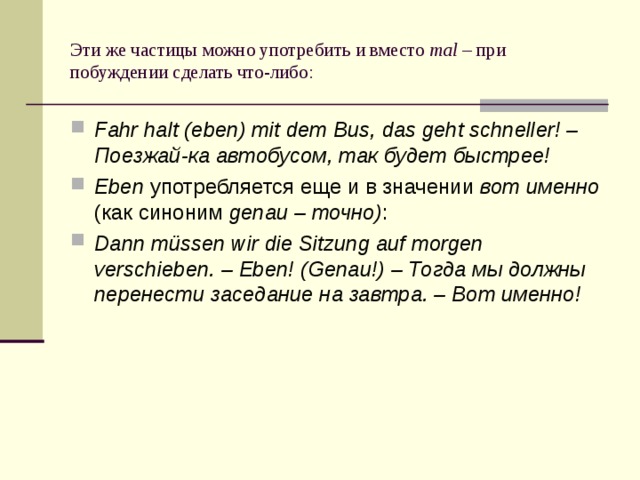 Эти же частицы можно употребить и вместо mal – при побуждении сделать что-либо: Fahr halt (eben) mit dem Bus, das geht schneller! – Поезжай-ка автобусом, так будет быстрее! Eben употребляется еще и в значении вот именно (как синоним genau – точно) : Dann müssen wir die Sitzung auf morgen verschieben. – Eben! (Genau!) – Тогда мы должны перенести заседание на завтра. – Вот именно! 