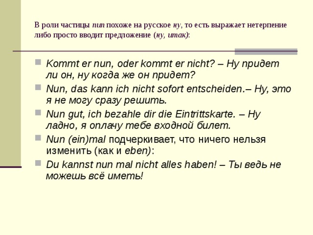 В роли частицы nun похоже на русское ну , то есть выражает нетерпение либо просто вводит предложение ( ну, итак) : Kommt er nun, oder kommt er nicht? – Ну придет ли он, ну когда же он придет? Nun, das kann ich nicht sofort entscheiden. – Ну, это я не могу сразу решить. Nun gut, ich bezahle dir die Eintrittskarte. – Ну ладно, я оплачу тебе входной билет. Nun (ein)mal подчеркивает, что ничего нельзя изменить (как и eben) : Du kannst nun mal nicht alles haben! – Ты ведь не можешь всё иметь! 