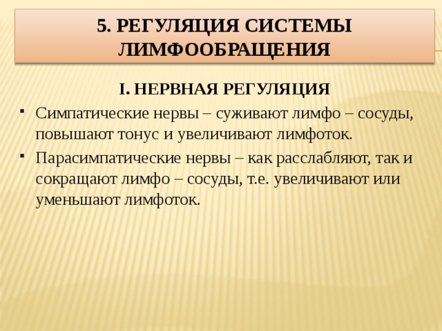 5. Регуляция системы лимфообращения I. НЕРВНАЯ РЕГУЛЯЦИЯ Симпатические нервы – суживают лимфо – сосуды, повышают тонус и увеличивают лимфоток. Парасимпатические нервы – как расслабляют, так и сокращают лимфо – сосуды, т.е. увеличивают или уменьшают лимфоток.  