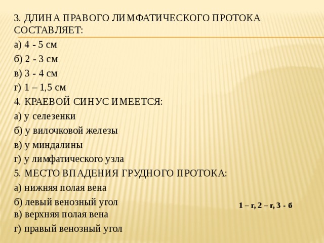 3. ДЛИНА ПРАВОГО ЛИМФАТИЧЕСКОГО ПРОТОКА СОСТАВЛЯЕТ: а) 4 - 5 см б) 2 - 3 см в) 3 - 4 см г) 1 – 1,5 см 4. КРАЕВОЙ СИНУС ИМЕЕТСЯ: а) у селезенки б) у вилочковой железы в) у миндалины г) у лимфатического узла 5. МЕСТО ВПАДЕНИЯ ГРУДНОГО ПРОТОКА: а) нижняя полая вена б) левый венозный угол  в) верхняя полая вена г) правый венозный угол 1 – г, 2 – г, 3 - б 