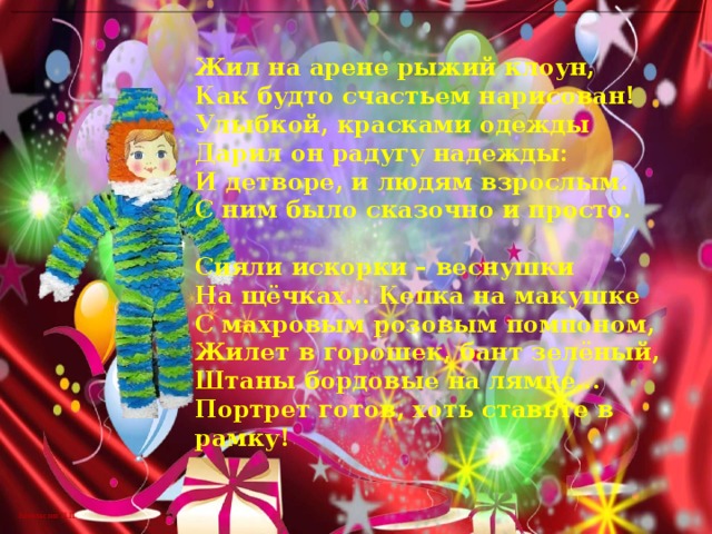 Жил на арене рыжий клоун,  Как будто счастьем нарисован!  Улыбкой, красками одежды  Дарил он радугу надежды:  И детворе, и людям взрослым.  С ним было сказочно и просто.   Сияли искорки – веснушки  На щёчках... Кепка на макушке  С махровым розовым помпоном,  Жилет в горошек, бант зелёный,  Штаны бордовые на лямке...  Портрет готов, хоть ставьте в рамку! 