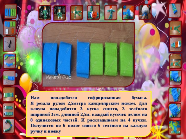 Нам понадобятся гофрированная бумага.  Я резала рулон 2,5метра канцелярским ножом. Для клоуна понадобится 3 куска синего, 3 зелёного шириной 3см. длинной 2,5м. каждый кусочек делим на 8 одинаковых частей. И раскладываем на 4 кучки. Получится по 6 полос синего 6 зелёного на каждую ручку и ножку 