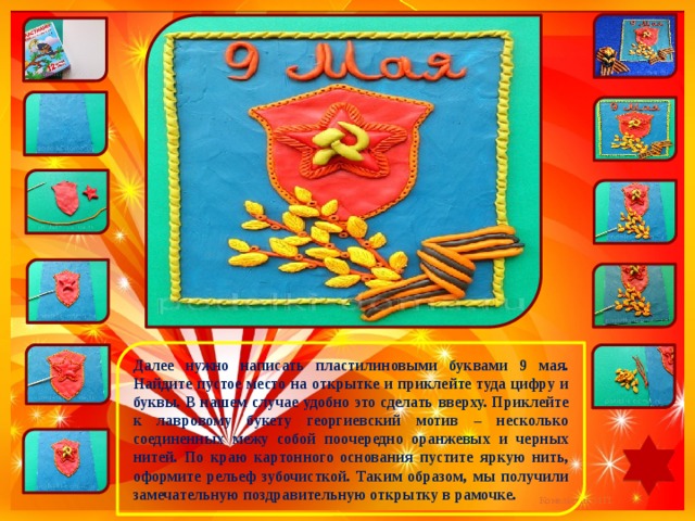 Далее нужно написать пластилиновыми буквами 9 мая. Найдите пустое место на открытке и приклейте туда цифру и буквы. В нашем случае удобно это сделать вверху. Приклейте к лавровому букету георгиевский мотив – несколько соединенных межу собой поочередно оранжевых и черных нитей. По краю картонного основания пустите яркую нить, оформите рельеф зубочисткой. Таким образом, мы получили замечательную поздравительную открытку в рамочке. 