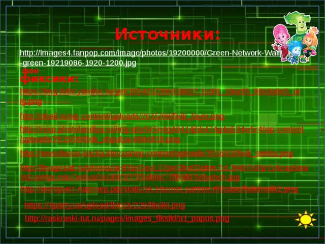 Источники: http://images4.fanpop.com/image/photos/19200000/Green-Network-Wallpaper-green-19219086-1920-1200.jpg  фон фиксики: https://img-fotki.yandex.ru/get/195431/200418627.1cd/0_19acf9_90c0a8e5_orig.png  http://abali.ru/wp-content/uploads/2015/09/fixik_fayer.png  http://resp.photolandiya.ru/img-q5y5x5n4g40414j5b474g4q534w5r4/wp-content/uploads/2015/09/fixik_shpulya-600x818.png  http://www.lisova-kazka.kiev.ua/wp-content/uploads/2016/03/fixik_simka.png  http://imagesait.ru/photos/aHR0cDovL2ZpeGlraS5pbmZvL3N0YXRpYy9zay5maWtzaWtpLmluZm8vaS9zaW1rYS5wbmc=/fiksiki-tydyshch.jpg  http://интернет-партнер.рф/static/sk.internet-partner.rf/i/case/fixiki/nolik2.png  https://4party.ua/upload/iblock/220/fiksiki.png  http://raskraski-tut.ru/pages/images_fiksiki/a1_papus.png  