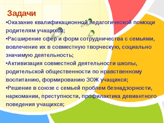 Задачи Оказание квалификационной педагогической помощи родителям учащихся; Расширение сфер и форм сотрудничества с семьями, вовлечение их в совместную творческую, социально значимую деятельность; Активизация совместной деятельности школы, родительской общественности по нравственному воспитанию, формированию ЗОЖ учащихся; Решение в союзе с семьей проблем безнадзорности, наркомании, преступности, профилактика девиантного поведения учащихся;   