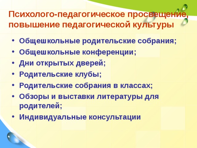 Психолого-педагогическое просвещение, повышение педагогической культуры Общешкольные родительские собрания; Общешкольные конференции; Дни открытых дверей; Родительские клубы; Родительские собрания в классах; Обзоры и выставки литературы для родителей; Индивидуальные консультации  