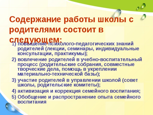 Содержание работы школы с родителями состоит в следующем: 1 ) повышение психолого-педагогических знаний родителей (лекции, семинары, индивидуальные консультации, практикумы); 2) вовлечение родителей в учебно-воспитательный процесс (родительские собрания, совместные творческие дела, помощь в укреплении материально-технической базы); 3) участие родителей в управлении школой (совет школы, родительские комитеты); 4) активизация и коррекция семейного воспитания; 5) Обобщение и распространение опыта семейного воспитания 