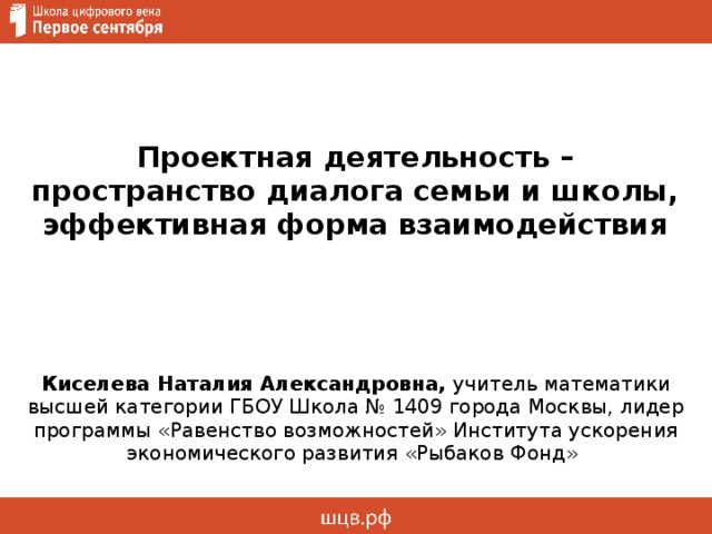 Проектная деятельность – пространство диалога семьи и школы, эффективная форма взаимодействия Киселева Наталия Александровна, учитель математики высшей категории ГБОУ Школа № 1409 города Москвы, лидер программы «Равенство возможностей» Института ускорения экономического развития «Рыбаков Фонд»  