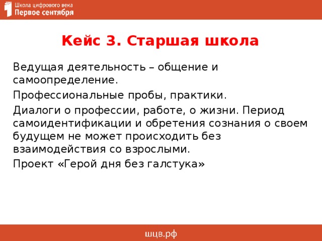 Кейс 3. Старшая школа Ведущая деятельность – общение и самоопределение. Профессиональные пробы, практики. Диалоги о профессии, работе, о жизни. Период самоидентификации и обретения сознания о своем будущем не может происходить без взаимодействия со взрослыми. Проект «Герой дня без галстука»  