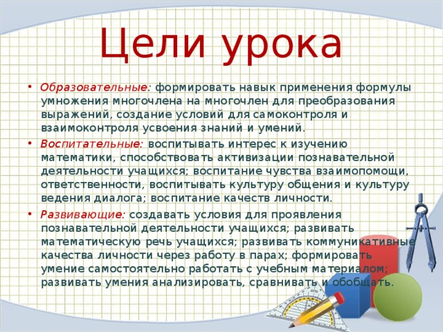 Цели урока Образовательные : формировать навык применения формулы умножения многочлена на многочлен для преобразования выражений, создание условий для самоконтроля и взаимоконтроля усвоения знаний и умений.  Воспитательные: воспитывать интерес к изучению математики, способствовать активизации познавательной деятельности учащихся; воспитание чувства взаимопомощи, ответственности, воспитывать культуру общения и культуру ведения диалога; воспитание качеств личности. Развивающие: создавать условия для проявления познавательной деятельности учащихся; развивать математическую речь учащихся; развивать коммуникативные качества личности через работу в парах; формировать умение самостоятельно работать с учебным материалом; развивать умения анализировать, сравнивать и обобщать. 