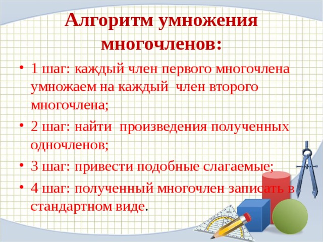 Алгоритм умножения многочленов: 1 шаг: каждый член первого многочлена умножаем на каждый член второго многочлена; 2 шаг: найти произведения полученных одночленов; 3 шаг: привести подобные слагаемые; 4 шаг: полученный многочлен записать в стандартном виде . 