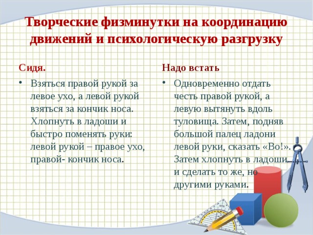 Творческие физминутки на координацию движений и психологическую разгрузку Сидя. Надо встать Взяться правой рукой за левое ухо, а левой рукой взяться за кончик носа. Хлопнуть в ладоши и быстро поменять руки: левой рукой – правое ухо, правой- кончик носа . Одновременно отдать честь правой рукой, а левую вытянуть вдоль туловища. Затем, подняв большой палец ладони левой руки, сказать «Во!». Затем хлопнуть в ладоши и сделать то же, но другими руками . 