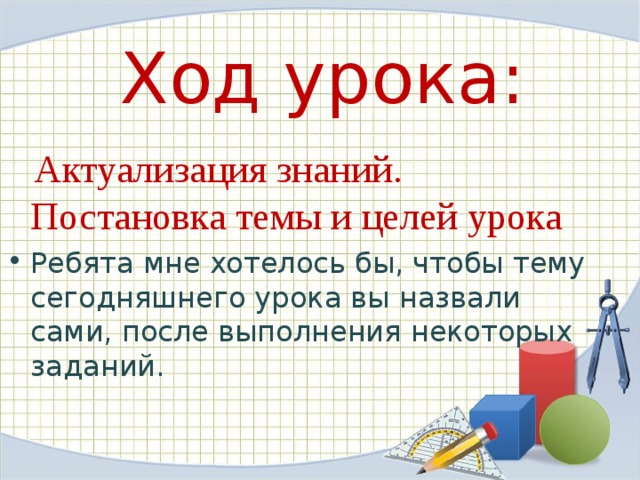  Ход урока:      Актуализация знаний. Постановка темы и целей урока Ребята мне хотелось бы, чтобы тему сегодняшнего урока вы назвали сами, после выполнения некоторых заданий.   