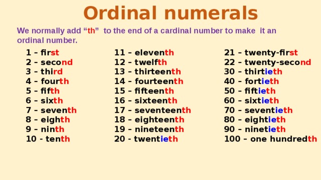 Ordinal numerals We normally add “ th ” to the end of a cardinal number to make it an ordinal number. 21 – twenty-fir st 11 – eleven th 1 – fir st 2 – seco nd 22 – twenty-seco nd 12 – twelf th 30 – thirt ie th 13 – thirteen th 3 – thi rd 4 – four th 40 – fort ie th 14 – fourteen th 5 – fif th 50 – fift ie th 15 – fifteen th 60 – sixt ie th 16 – sixteen th 6 – six th 7 – seven th 70 – sevent ie th 17 – seventeen th 18 – eighteen th 8 – eigh th 80 – eight ie th 19 – nineteen th 9 – nin th 90 – ninet ie th 20 - twent ie th 10 - ten th 100 – one hundred th 