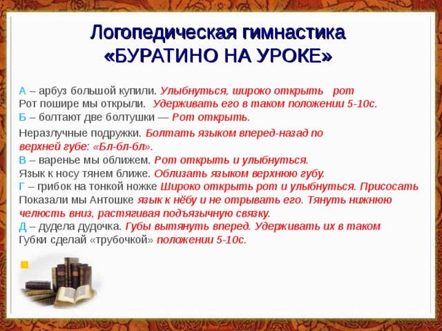 Логопедическая гимнастика  «БУРАТИНО НА УРОКЕ» А – арбуз большой купили.  Улыбнуться, широко открыть рот   Рот пошире мы открыли.  Удерживать его в таком положении 5-10с.  Б – болтают две болтушки —  Рот открыть.  Неразлучные подружки.  Болтать языком вперед-назад по   верхней губе: «Бл-бл-бл».  В – варенье мы оближем.  Рот открыть и улыбнуться.  Язык к носу тянем ближе.  Облизать языком верхнюю губу.   Г – грибок на тонкой ножке  Широко открыть рот и улыбнуться. Присосать  Показали мы Антошке  язык к нёбу и не отрывать его. Тянуть нижнюю  челюсть вниз, растягивая подъязычную связку.  Д – дудела дудочка.  Губы вытянуть вперед. Удерживать их в таком   Губки сделай «трубочкой»  положении 5-10с.    