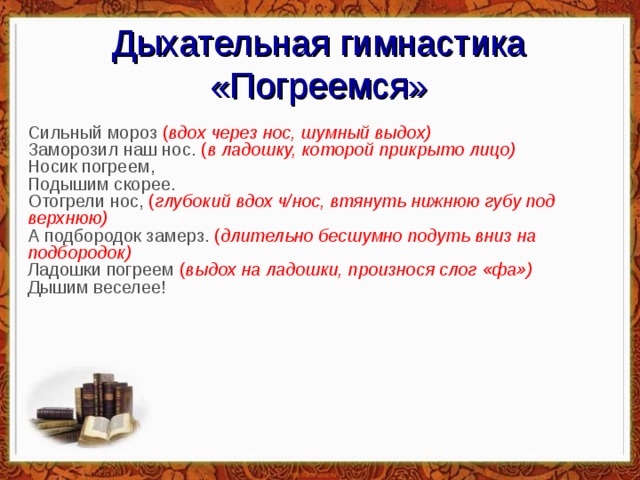 Дыхательная гимнастика «Погреемся» Сильный мороз  ( вдох через нос, шумный выдох)  Заморозил наш нос.  ( в ладошку, которой прикрыто лицо)  Носик погреем,  Подышим скорее.  Отогрели нос,  ( глубокий вдох ч/нос, втянуть нижнюю губу под верхнюю)   А подбородок замерз.  ( длительно бесшумно подуть вниз на подбородок)  Ладошки погреем  ( выдох на ладошки, произнося слог «фа»)  Дышим веселее!   