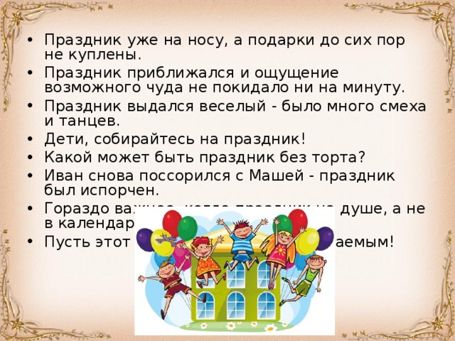 Праздник уже на носу, а подарки до сих пор не куплены. Праздник приближался и ощущение возможного чуда не покидало ни на минуту. Праздник выдался веселый - было много смеха и танцев. Дети, собирайтесь на праздник! Какой может быть праздник без торта? Иван снова поссорился с Машей - праздник был испорчен. Гораздо важнее, когда праздник на душе, а не в календаре. Пусть этот праздник будет незабываемым! 