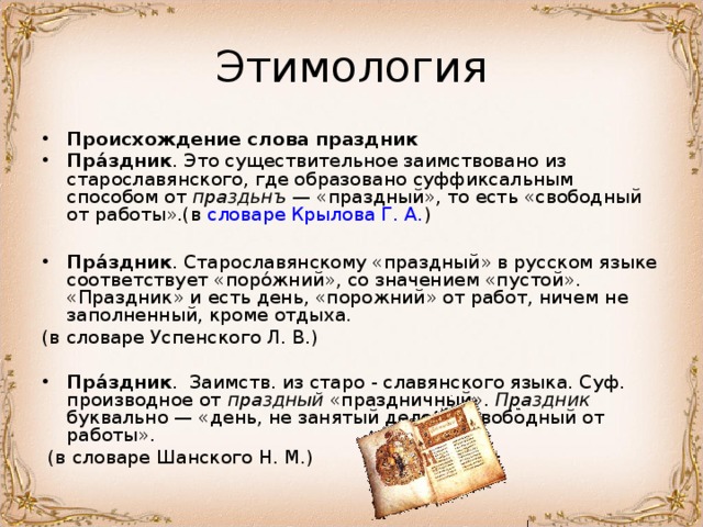 Происхождение слова праздник Пра́здник . Это существительное заимствовано из старославянского, где образовано суффиксальным способом от праздьнъ — «праздный», то есть «свободный от работы».(в словаре Крылова Г. А. )  Пра́здник . Старославянскому «праздный» в русском языке соответствует «поро́жний», со значением «пустой». «Праздник» и есть день, «порожний» от работ, ничем не заполненный, кроме отдыха. (в словаре Успенского Л. В.)  Пра́здник . Заимств. из старо - славянского языка. Суф. производное от праздный «праздничный». Праздник буквально — «день, не занятый делами, свободный от работы».  (в словаре Шанского Н. М.) 