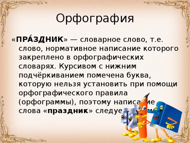 « ПРА́З Д НИК » — словарное слово, т.е. слово, нормативное написание которого закреплено в орфографических словарях. Курсивом с нижним подчёркиванием помечена буква, которую нельзя установить при помощи орфографического правила (орфограммы), поэтому написание слова « праздник » следует запомнить. 