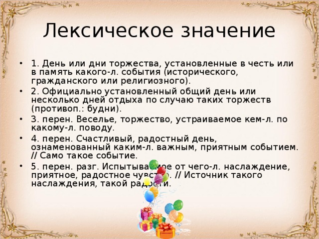 1. День или дни торжества, установленные в честь или в память какого-л. события (исторического, гражданского или религиозного). 2. Официально установленный общий день или несколько дней отдыха по случаю таких торжеств (противоп.: будни). 3. перен. Веселье, торжество, устраиваемое кем-л. по какому-л. поводу. 4. перен. Счастливый, радостный день, ознаменованный каким-л. важным, приятным событием. // Само такое событие. 5. перен. разг. Испытываемое от чего-л. наслаждение, приятное, радостное чувство. // Источник такого наслаждения, такой радости.  