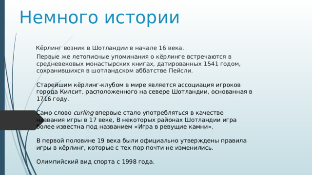 Немного истории Кёрлинг возник в Шотландии в начале 16 века. Первые же летописные упоминания о кёрлинге встречаются в средневековых монастырских книгах, датированных 1541 годом, сохранившихся в шотландском аббатстве Пейсли. Старейшим кёрлинг-клубом в мире является ассоциация игроков города Килсит, расположенного на севере Шотландии, основанная в 1716 году. Само слово  curling  впервые стало употребляться в качестве названия игры в 17 веке, В некоторых районах Шотландии игра более известна под названием «Игра в ревущие камни». В первой половине 19 века были официально утверждены правила игры в кёрлинг, которые с тех пор почти не изменились. Олимпийский вид спорта с 1998 года. 
