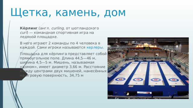 Щетка, камень, дом Кёрлинг  (англ.  curling , от шотландского curl ) — командная спортивная игра на ледяной площадке. В него играют 2 команды по 4 человека в каждой. Сами игроки называются керлеры. Площадка для кёрлинга представляет собой прямоугольное поле. Длина 44,5—46 м, ширина 4,5—5 м. Мишень, называемая «домом», имеет диаметр 3,66 м. Расстояние между центрами двух мишеней, нанесённых на игровую поверхность, 34,75 м 