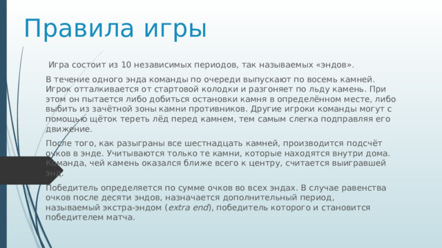 Правила игры   Игра состоит из 10 независимых периодов, так называемых «эндов».   В течение одного энда команды по очереди выпускают по восемь камней. Игрок отталкивается от стартовой колодки и разгоняет по льду камень. При этом он пытается либо добиться остановки камня в определённом месте, либо выбить из зачётной зоны камни противников. Другие игроки команды могут с помощью щёток тереть лёд перед камнем, тем самым слегка подправляя его движение.  После того, как разыграны все шестнадцать камней, производится подсчёт очков в энде. Учитываются только те камни, которые находятся внутри дома. Команда, чей камень оказался ближе всего к центру, считается выигравшей энд. Победитель определяется по сумме очков во всех эндах. В случае равенства очков после десяти эндов, назначается дополнительный период, называемый экстра-эндом ( extra end ), победитель которого и становится победителем матча. 