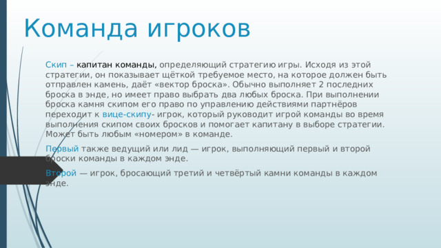 Команда игроков Скип – капитан команды, определяющий стратегию игры. Исходя из этой стратегии, он показывает щёткой требуемое место, на которое должен быть отправлен камень, даёт «вектор броска». Обычно выполняет 2 последних броска в энде, но имеет право выбрать два любых броска. При выполнении броска камня скипом его право по управлению действиями партнёров переходит к вице-скипу - игрок, который руководит игрой команды во время выполнения скипом своих бросков и помогает капитану в выборе стратегии. Может быть любым «номером» в команде. Первый также ведущий или лид — игрок, выполняющий первый и второй броски команды в каждом энде . Второй  — игрок, бросающий третий и четвёртый камни команды в каждом энде. 