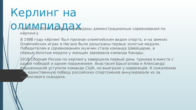 Керлинг на олимпиадах На Играх 1924 года были проведены демонстрационные соревнования по кёрлингу. В 1998 году кёрлинг был признан олимпийским видом спорта, и на зимних Олимпийских играх в Нагано были разыграны первые золотые медали. Победителем в соревнованиях мужчин стала команда Швейцарии, а первые золотые медали у женщин завоевала команда Канады. 2018 Сборная России по керлингу завершила первый день турнира в миксте с одной победой и одним поражением. Анастасия Брызгалова и Александр Крушеницкий уступили команде США, но выиграли у норвежцев. К сожалению эту единственную победу российских спортсменов аннулировали из за допингового скандала. 