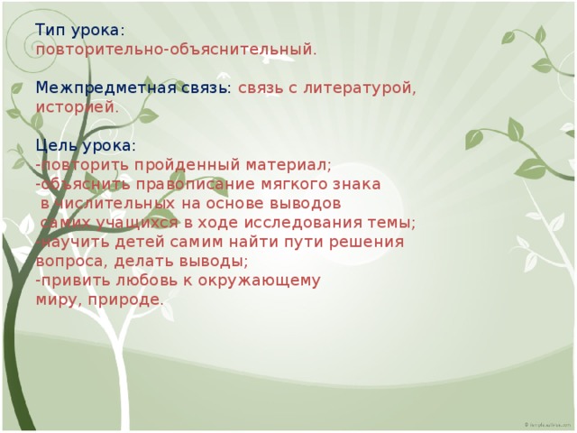 Тип урока: повторительно-объяснительный. Межпредметная связь: связь с литературой, историей. Цель урока: -повторить пройденный материал; -объяснить правописание мягкого знака  в числительных на основе выводов  самих учащихся в ходе исследования темы; -научить детей самим найти пути решения вопроса, делать выводы; -привить любовь к окружающему миру, природе. 