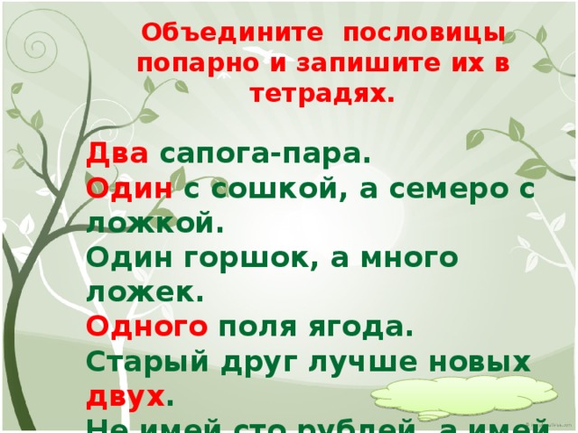 Объедините пословицы попарно и запишите их в тетрадях.  Два сапога-пара. Один с сошкой, а семеро с ложкой. Один горшок, а много ложек. Одного поля ягода. Старый друг лучше новых двух . Не имей сто рублей, а имей сто друзей. Объясните смысл пословиц. О каком признаке числительного вы узнали? (изменение по падежам)   