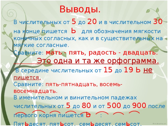 Выводы. В числительных от 5 до 20 и в числительном 30 на конце пишется Ь для обозначения мягкости конечных согласных, как и в существительных на мягкие согласные. Сравните: мать - пять, радость - двадцать.  Это одна и та же орфограмма.  В середине числительных от 15 до 19 Ь не пишется. Сравните: пять-пятнадцать, восемь-восемнадцать. В именительном и винительном падежах числительных от 5 до 80 и от 500 до 900 после первого корня пишется Ь : Пят ь десят, пят ь сот, сем ь десят, сем ь сот. 