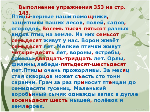 Выполнение упражнения 353 на стр. 143. Птиц ы -верные наши помо щ ники , защитники наших лесов , полей , садов , огородов. Восемь тысяч пятьсот разных видов птиц на земле. Из них семьсот семьдесят живут у нас. Ворон живёт семьдесят лет. Мелкие птички живут четыре-десять лет , вороны , ястребы , соколы- двадцать-тридцать лет. Орлы , филины , лебеди- пятьдесят-шестьдесят лет.Птиц ы очень прожорливы. За мес я ц стая скворц о в может с ъ есть сто тонн саранчи. Грач за раз пр и носит пт е нцам до семидесяти гусениц. Маленький вороб ь иный сычик однажды запас в дупле восемьдесят шесть мышей , полёвок и земл е роек. 