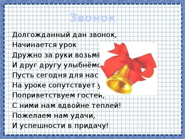 Звонок Долгожданный дан звонок, Начинается урок Дружно за руки возьмёмся, И друг другу улыбнёмся. Пусть сегодня для нас всех, На уроке сопутствует успех! Поприветствуем гостей, С ними нам вдвойне теплей! Пожелаем нам удачи, И успешности в придачу! 