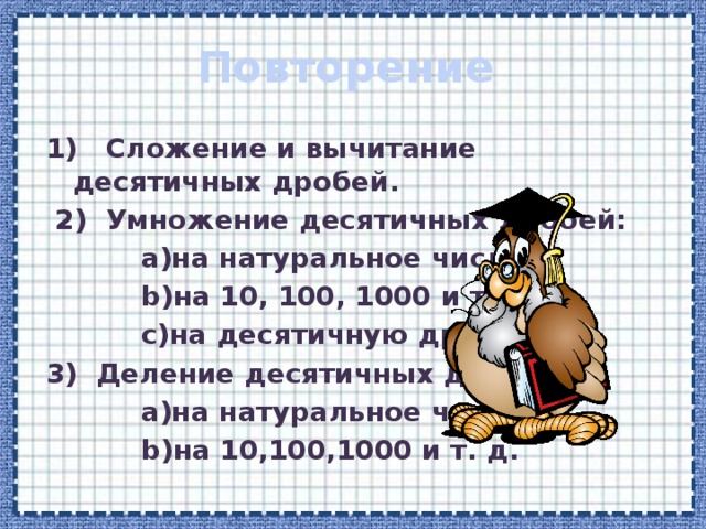 Повторение 1) Сложение и вычитание десятичных дробей.  2) Умножение десятичных дробей:  а)на натуральное число;  b)на 10, 100, 1000 и т. д.;  c)на десятичную дробь. 3) Деление десятичных дробей:  a)на натуральное число;  b)на 10,100,1000 и т. д. 