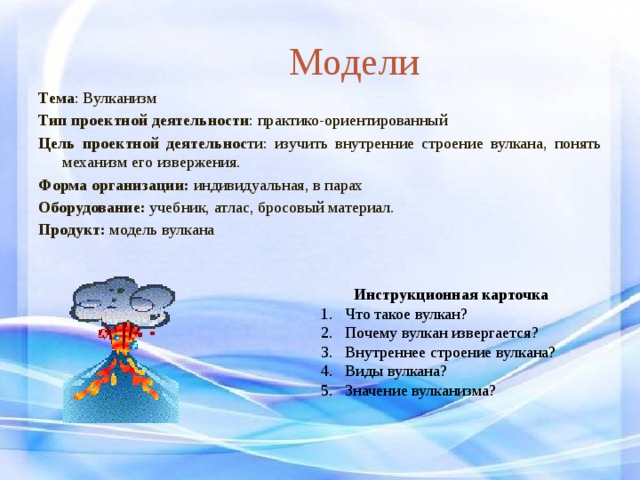 Модели Тема : Вулканизм Тип проектной деятельности : практико-ориентированный Цель проектной деятельнос ти: изучить внутренние строение вулкана, понять механизм его извержения. Форма организации: индивидуальная, в парах Оборудование: учебник, атлас, бросовый материал. Продукт: модель вулкана Инструкционная карточка Что такое вулкан? Почему вулкан извергается? Внутреннее строение вулкана? Виды вулкана? Значение вулканизма? 